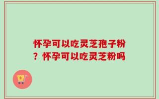 怀孕可以吃灵芝孢子粉？怀孕可以吃灵芝粉吗