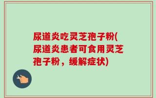 尿道炎吃灵芝孢子粉(尿道炎患者可食用灵芝孢子粉，缓解症状)