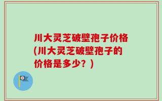 川大灵芝破壁孢子价格(川大灵芝破壁孢子的价格是多少？)