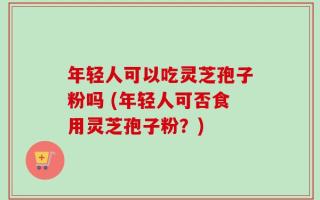 年轻人可以吃灵芝孢子粉吗 (年轻人可否食用灵芝孢子粉？)