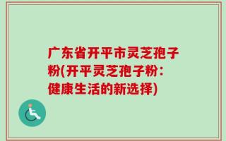 广东省开平市灵芝孢子粉(开平灵芝孢子粉：健康生活的新选择)