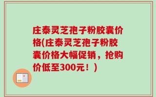 庄泰灵芝孢子粉胶囊价格(庄泰灵芝孢子粉胶囊价格大幅促销，抢购价低至300元！)