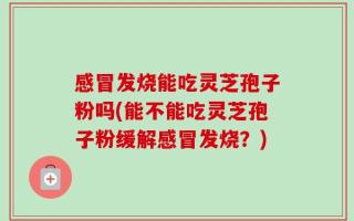 感冒发烧能吃灵芝孢子粉吗(能不能吃灵芝孢子粉缓解感冒发烧？)