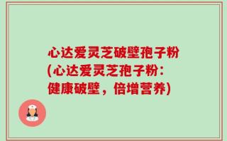心达爱灵芝破壁孢子粉(心达爱灵芝孢子粉：健康破壁，倍增营养)