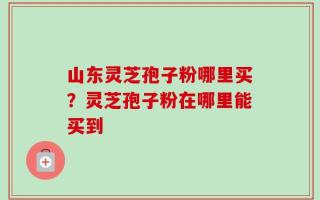 山东灵芝孢子粉哪里买？灵芝孢子粉在哪里能买到