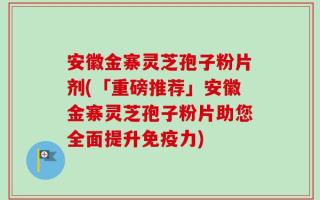 安徽金寨灵芝孢子粉片剂(「重磅推荐」安徽金寨灵芝孢子粉片助您全面提升免疫力)