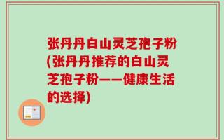 张丹丹白山灵芝孢子粉(张丹丹推荐的白山灵芝孢子粉——健康生活的选择)