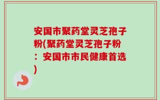 安国市聚药堂灵芝孢子粉(聚药堂灵芝孢子粉：安国市市民健康首选)