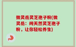 微灵岳灵芝孢子粉(微灵岳：纯天然灵芝孢子粉，让你轻松养生)
