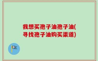 我想买孢子油孢子油(寻找孢子油购买渠道)