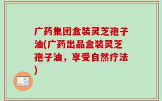 广药集团盒装灵芝孢子油(广药出品盒装灵芝孢子油，享受自然疗法)