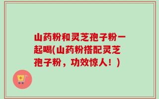 山药粉和灵芝孢子粉一起喝(山药粉搭配灵芝孢子粉，功效惊人！)
