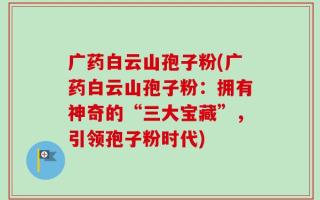 广药白云山孢子粉(广药白云山孢子粉：拥有神奇的“三大宝藏”，引领孢子粉时代)