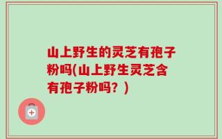 山上野生的灵芝有孢子粉吗(山上野生灵芝含有孢子粉吗？)