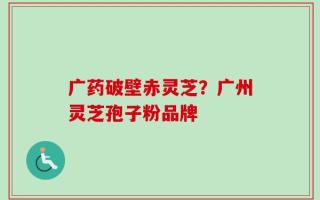 广药破壁赤灵芝？广州灵芝孢子粉品牌
