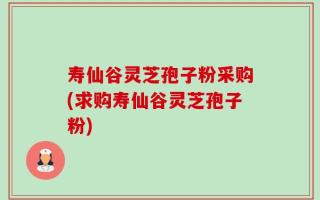 寿仙谷灵芝孢子粉采购(求购寿仙谷灵芝孢子粉)