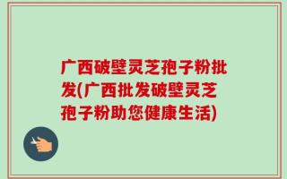广西破壁灵芝孢子粉批发(广西批发破壁灵芝孢子粉助您健康生活)