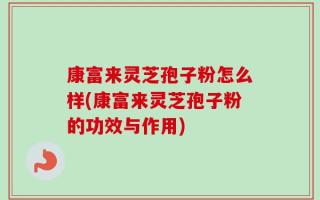 康富来灵芝孢子粉怎么样(康富来灵芝孢子粉的功效与作用)