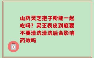 山药灵芝孢子粉能一起吃吗？灵芝表皮到底要不要清洗清洗后会影响药效吗