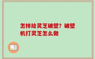 怎样给灵芝破壁？破壁机打灵芝怎么做