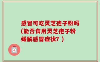 感冒可吃灵芝孢子粉吗(能否食用灵芝孢子粉缓解感冒症状？)