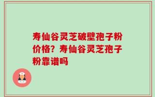 寿仙谷灵芝破壁孢子粉价格？寿仙谷灵芝孢子粉靠谱吗