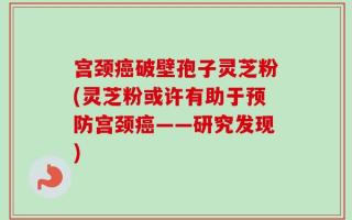 宫颈癌破壁孢子灵芝粉(灵芝粉或许有助于预防宫颈癌——研究发现)