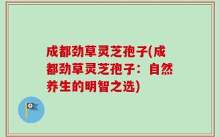 成都劲草灵芝孢子(成都劲草灵芝孢子：自然养生的明智之选)