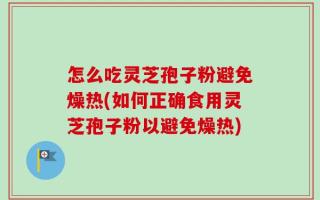 怎么吃灵芝孢子粉避免燥热(如何正确食用灵芝孢子粉以避免燥热)
