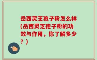 岳西灵芝孢子粉怎么样(岳西灵芝孢子粉的功效与作用，你了解多少？)