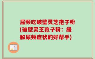 尿频吃破壁灵芝孢子粉(破壁灵芝孢子粉：缓解尿频症状的好帮手)