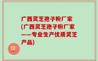 广西灵芝孢子粉厂家 (广西灵芝孢子粉厂家——专业生产优质灵芝产品)