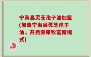 宁海县灵芝孢子油加盟(加盟宁海县灵芝孢子油，开启健康致富新模式)