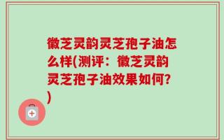 徽芝灵韵灵芝孢子油怎么样(测评：徽芝灵韵灵芝孢子油效果如何？)