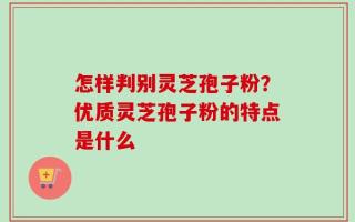 怎样判别灵芝孢子粉？优质灵芝孢子粉的特点是什么