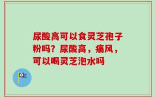 尿酸高可以食灵芝孢子粉吗？尿酸高，痛风，可以喝灵芝泡水吗