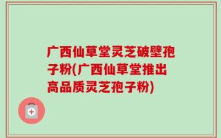 广西仙草堂灵芝破壁孢子粉(广西仙草堂推出高品质灵芝孢子粉)