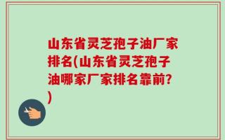 山东省灵芝孢子油厂家排名(山东省灵芝孢子油哪家厂家排名靠前？)
