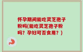怀孕期间能吃灵芝孢子粉吗(能吃灵芝孢子粉吗？孕妇可否食用？)