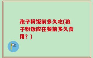 孢子粉饭前多久吃(孢子粉饭应在餐前多久食用？)