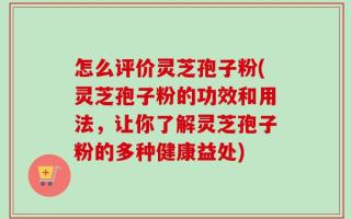 怎么评价灵芝孢子粉(灵芝孢子粉的功效和用法，让你了解灵芝孢子粉的多种健康益处)