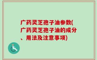 广药灵芝孢子油参数(广药灵芝孢子油的成分、用法及注意事项)