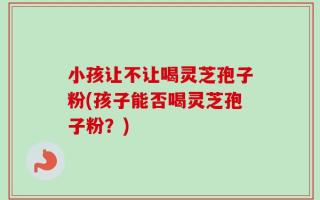 小孩让不让喝灵芝孢子粉(孩子能否喝灵芝孢子粉？)