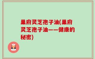 巢府灵芝孢子油(巢府灵芝孢子油——健康的秘密)
