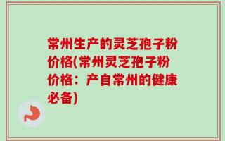 常州生产的灵芝孢子粉价格(常州灵芝孢子粉价格：产自常州的健康必备)