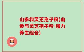 山参和灵芝孢子粉(山参与灵芝孢子粉-强力养生组合)