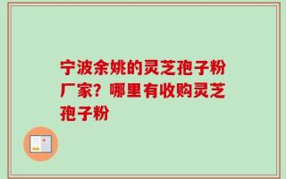 宁波余姚的灵芝孢子粉厂家？哪里有收购灵芝孢子粉