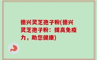 德兴灵芝孢子粉(德兴灵芝孢子粉：提高免疫力，助您健康)
