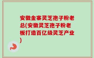 安徽金寨灵芝孢子粉老总(安徽灵芝孢子粉老板打造百亿级灵芝产业)
