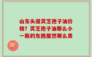 山东头道灵芝孢子油价格？灵芝孢子油那么小一瓶的东西居然那么贵